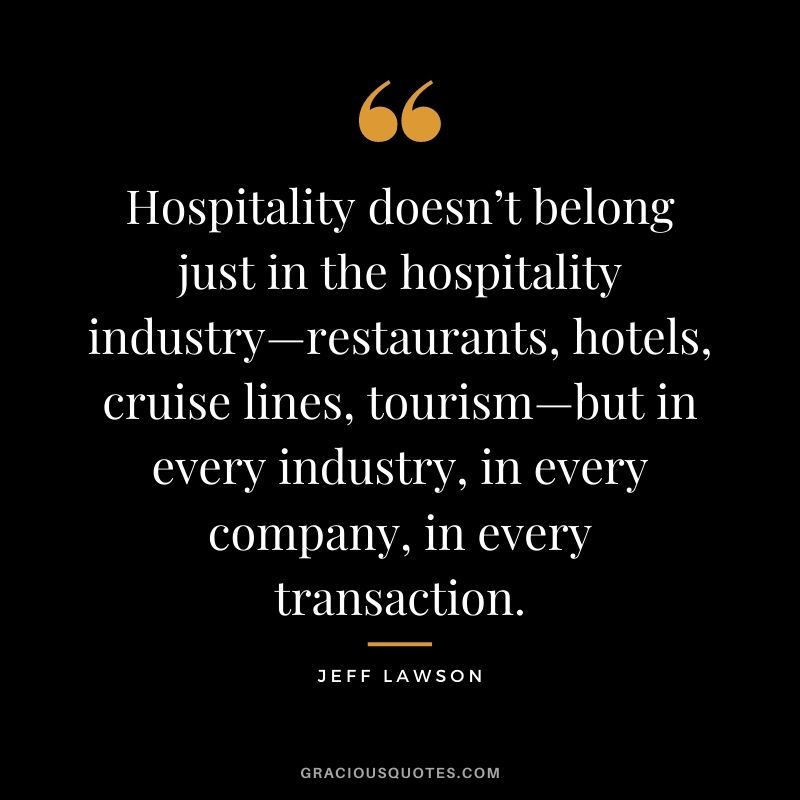 Hospitality doesn’t belong just in the hospitality industry—restaurants, hotels, cruise lines, tourism—but in every industry, in every company, in every transaction.