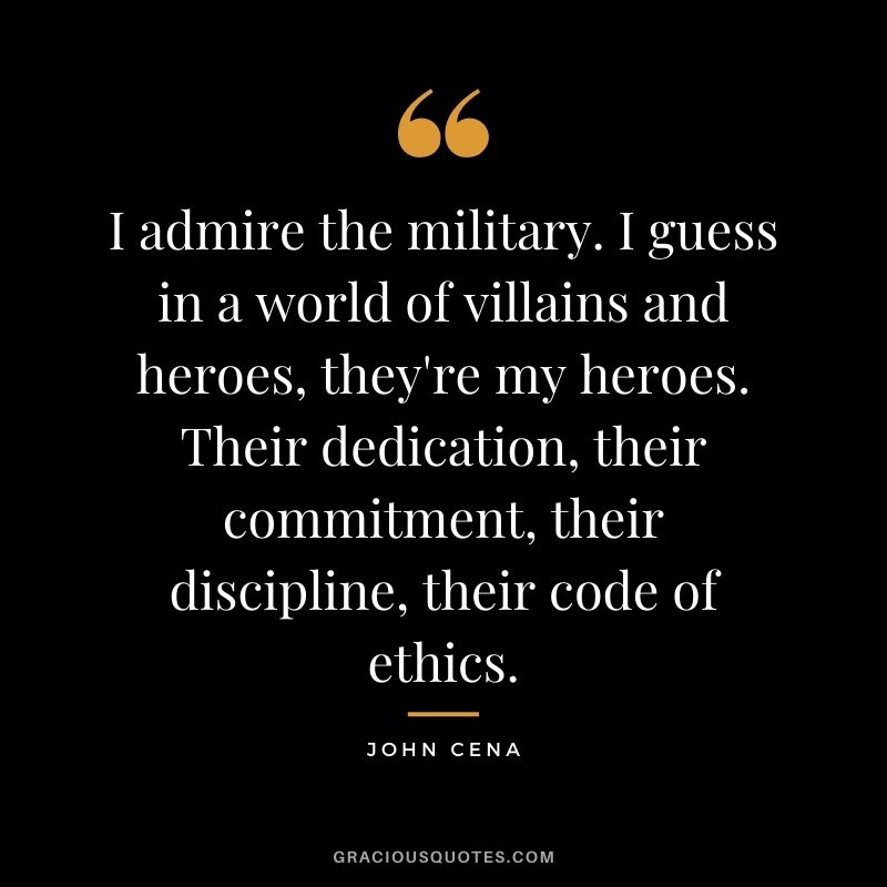 I admire the military. I guess in a world of villains and heroes, they're my heroes. Their dedication, their commitment, their discipline, their code of ethics.