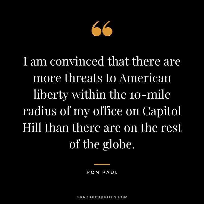 I am convinced that there are more threats to American liberty within the 10-mile radius of my office on Capitol Hill than there are on the rest of the globe.
