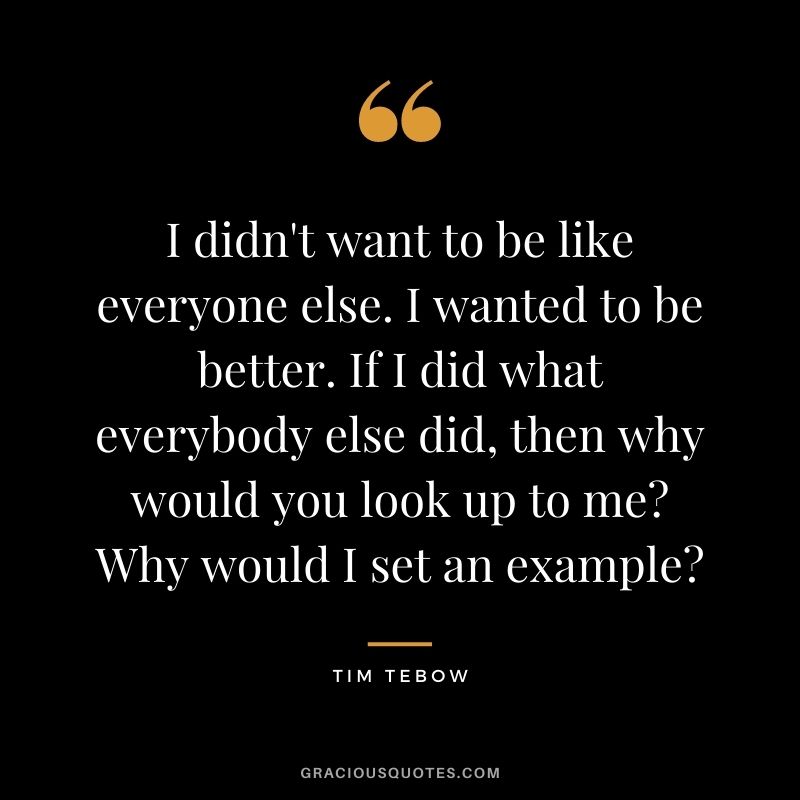 I didn't want to be like everyone else. I wanted to be better. If I did what everybody else did, then why would you look up to me? Why would I set an example?