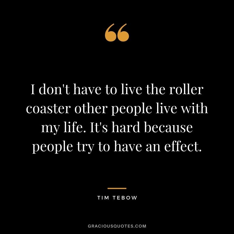 I don't have to live the roller coaster other people live with my life. It's hard because people try to have an effect.