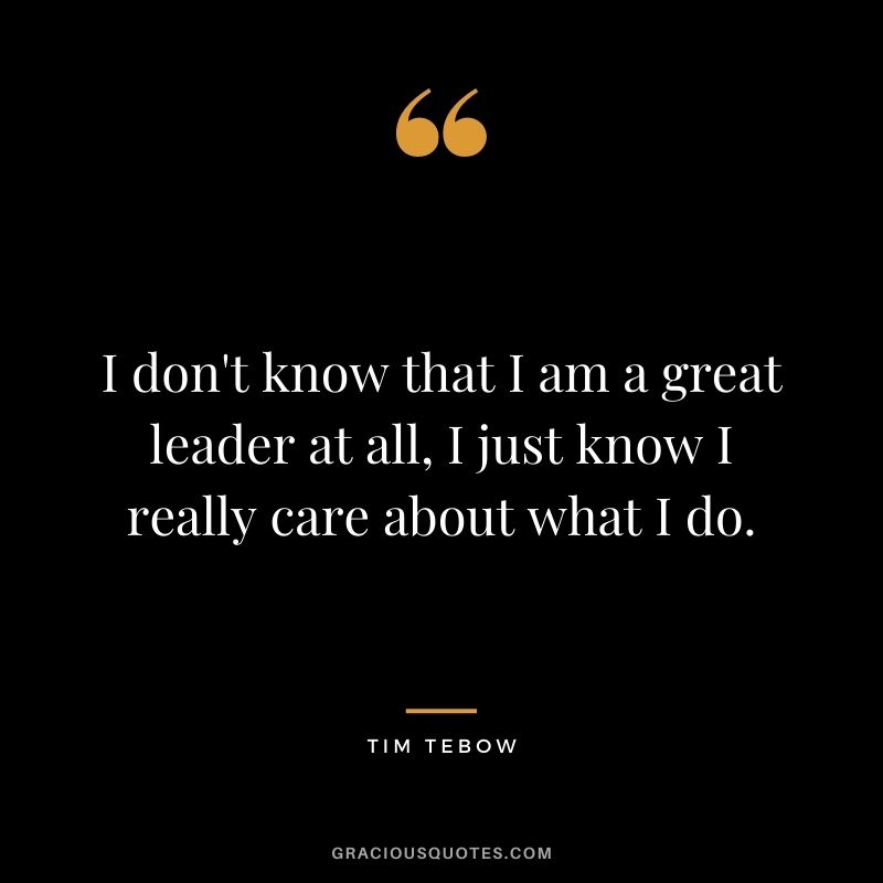 I don't know that I am a great leader at all, I just know I really care about what I do.