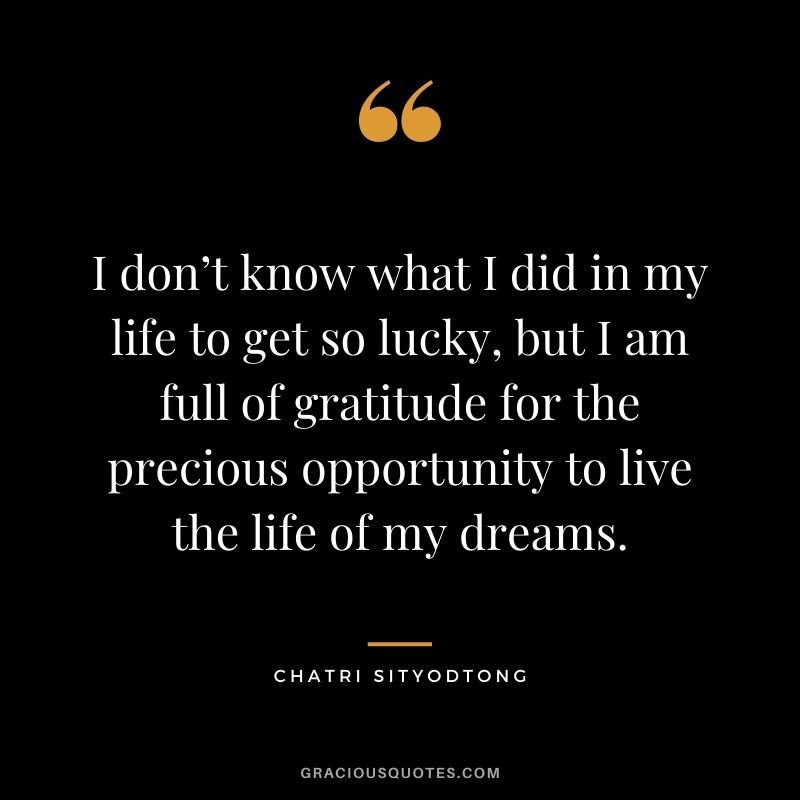I don’t know what I did in my life to get so lucky, but I am full of gratitude for the precious opportunity to live the life of my dreams.