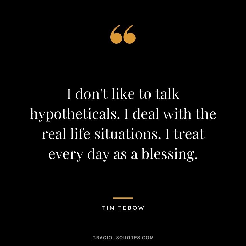 I don't like to talk hypotheticals. I deal with the real life situations. I treat every day as a blessing.