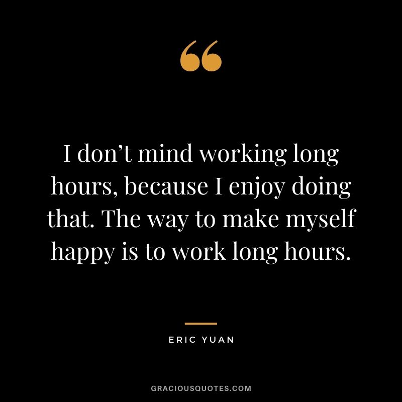 I don’t mind working long hours, because I enjoy doing that. The way to make myself happy is to work long hours.