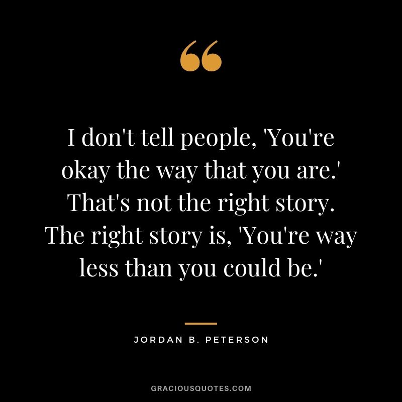 I don't tell people, 'You're okay the way that you are.' That's not the right story. The right story is, 'You're way less than you could be.'