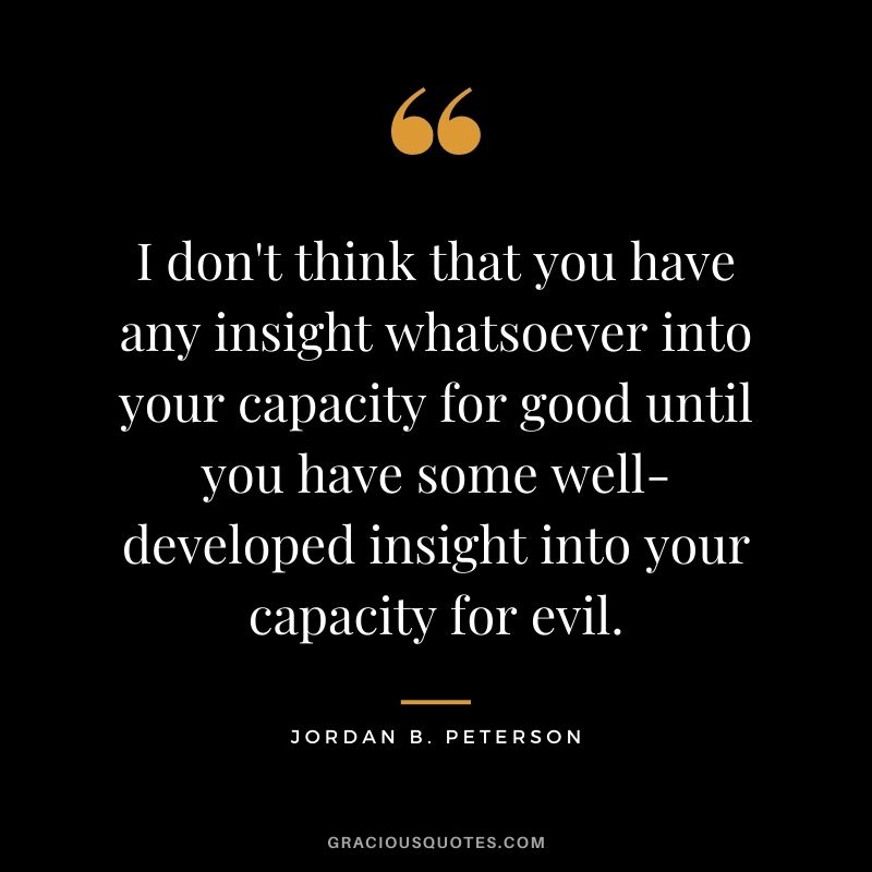 I don't think that you have any insight whatsoever into your capacity for good until you have some well-developed insight into your capacity for evil.