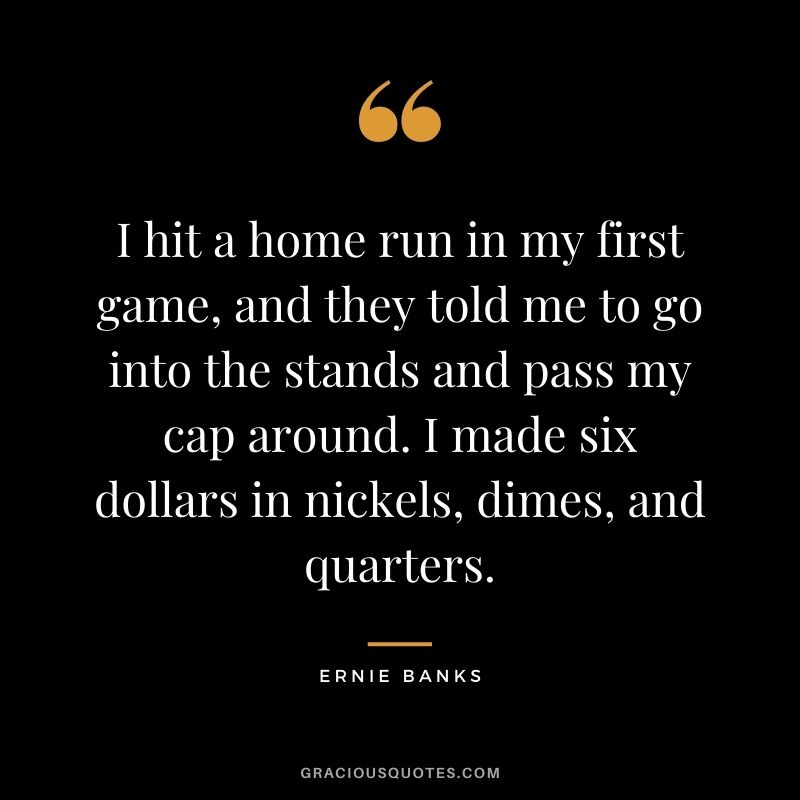 I hit a home run in my first game, and they told me to go into the stands and pass my cap around. I made six dollars in nickels, dimes, and quarters.