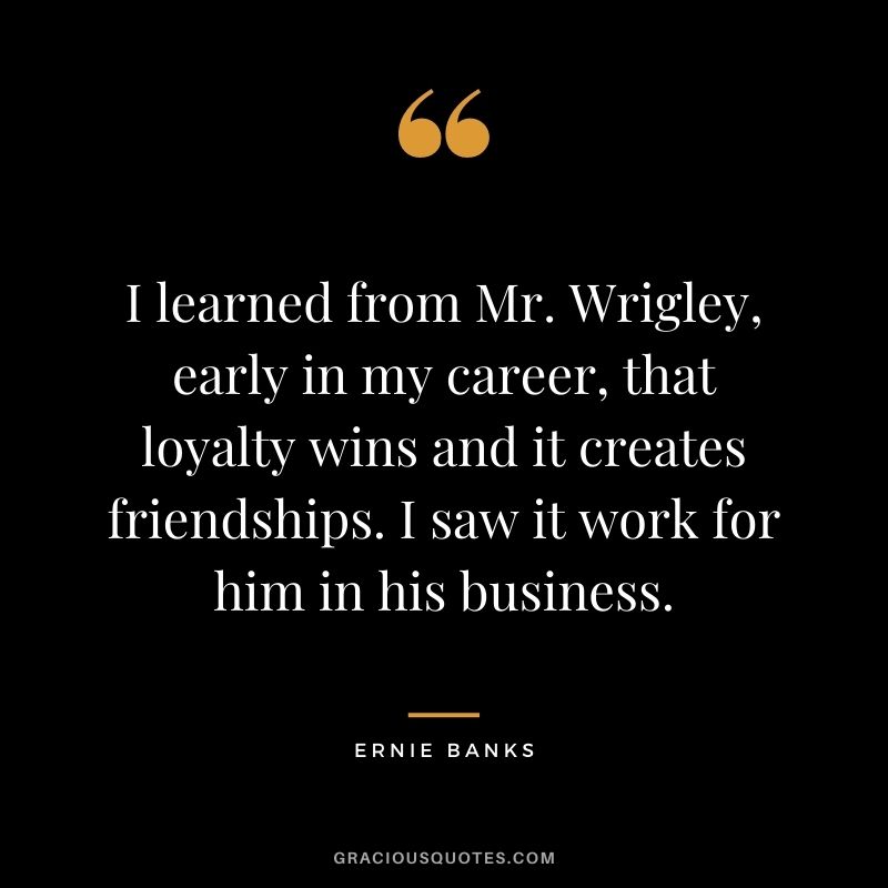 I learned from Mr. Wrigley, early in my career, that loyalty wins and it creates friendships. I saw it work for him in his business.