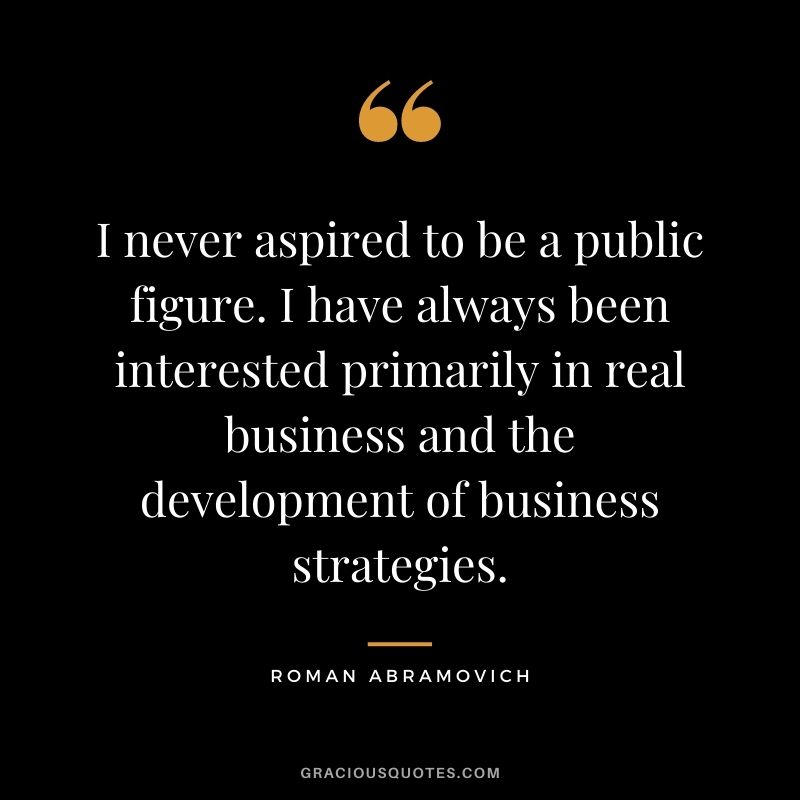 I never aspired to be a public figure. I have always been interested primarily in real business and the development of business strategies.