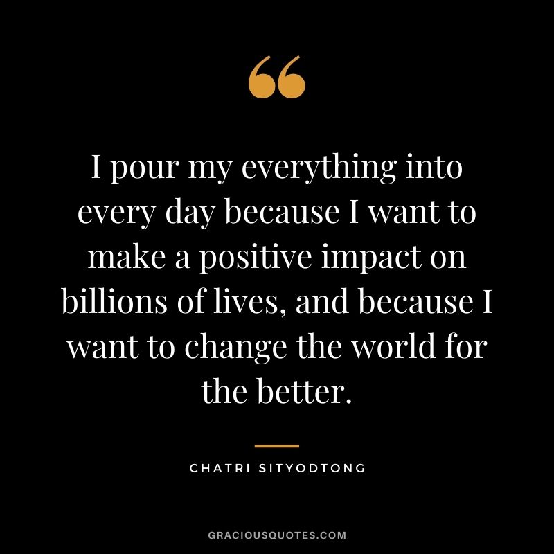 I pour my everything into every day because I want to make a positive impact on billions of lives, and because I want to change the world for the better.