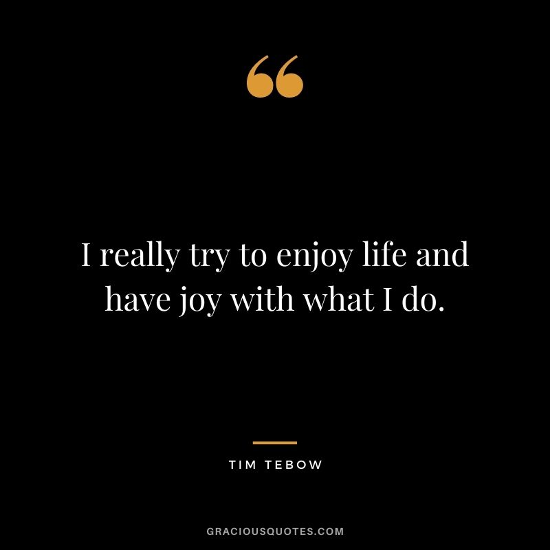 I really try to enjoy life and have joy with what I do.
