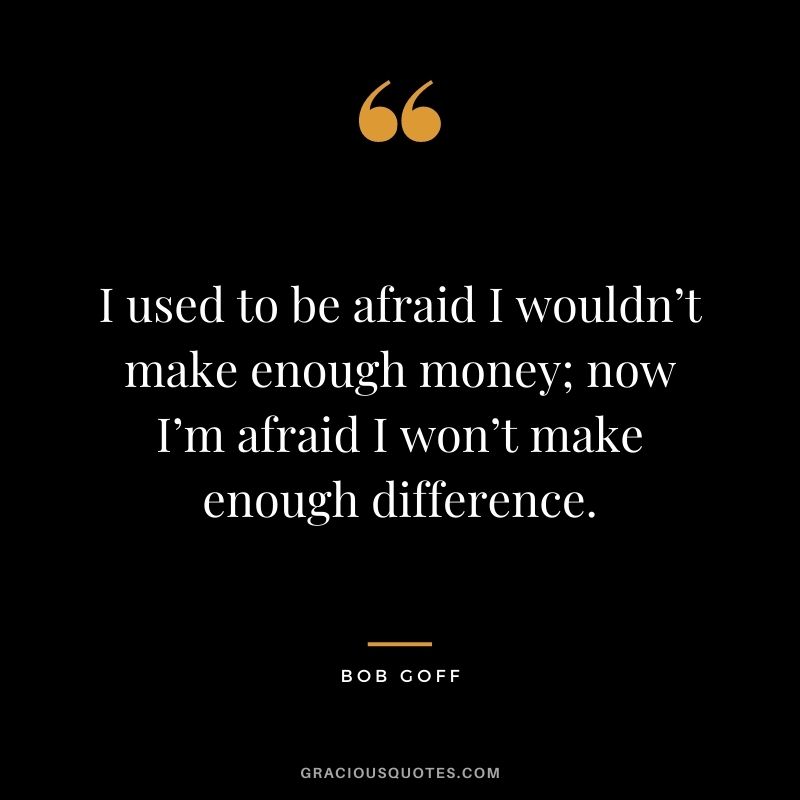 I used to be afraid I wouldn’t make enough money; now I’m afraid I won’t make enough difference.