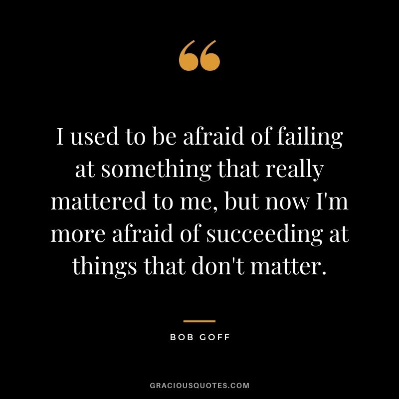 I used to be afraid of failing at something that really mattered to me, but now I'm more afraid of succeeding at things that don't matter.