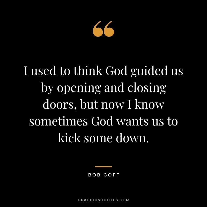 I used to think God guided us by opening and closing doors, but now I know sometimes God wants us to kick some down.