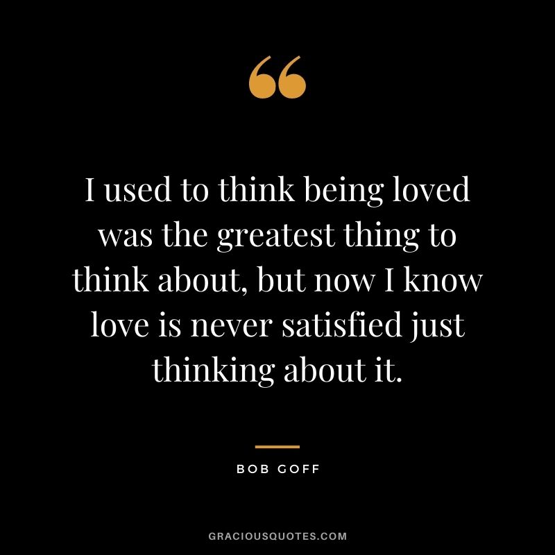 I used to think being loved was the greatest thing to think about, but now I know love is never satisfied just thinking about it.