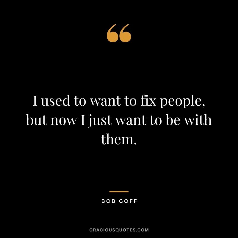I used to want to fix people, but now I just want to be with them.