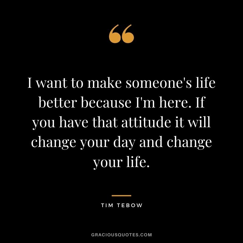 I want to make someone's life better because I'm here. If you have that attitude it will change your day and change your life.