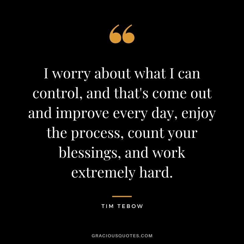 I worry about what I can control, and that's come out and improve every day, enjoy the process, count your blessings, and work extremely hard.