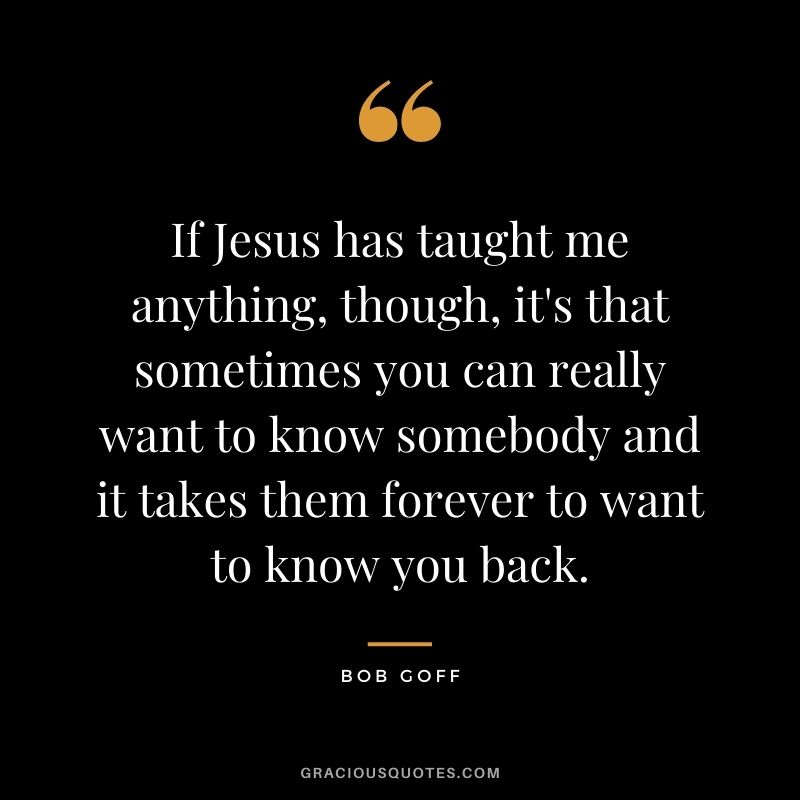 If Jesus has taught me anything, though, it's that sometimes you can really want to know somebody and it takes them forever to want to know you back.