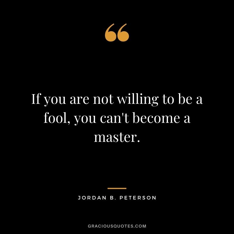 If you are not willing to be a fool, you can't become a master.