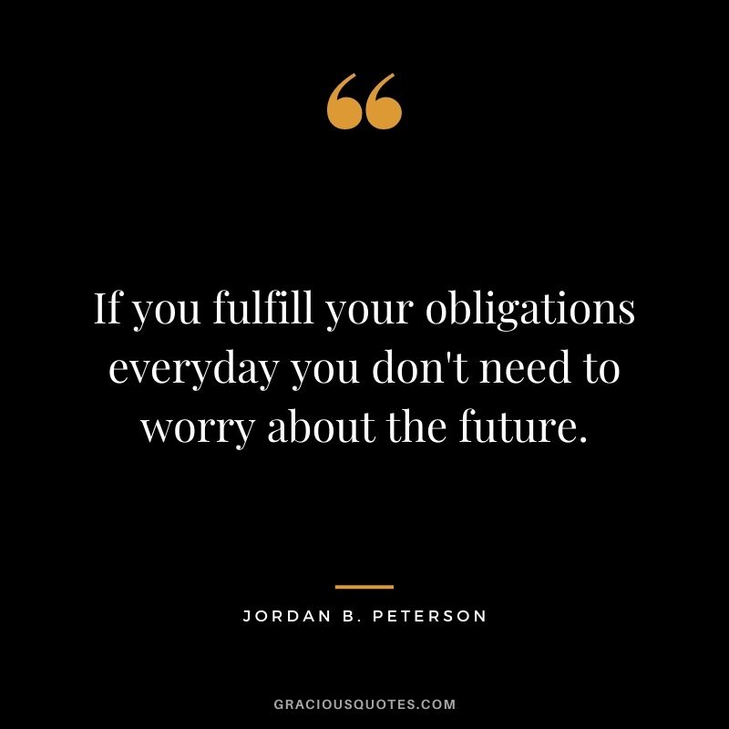 If you fulfill your obligations everyday you don't need to worry about the future.