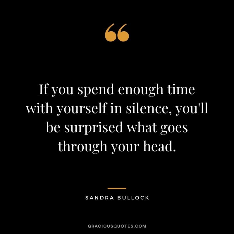 If you spend enough time with yourself in silence, you'll be surprised what goes through your head.