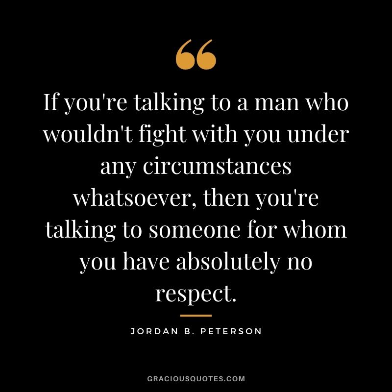 If you're talking to a man who wouldn't fight with you under any circumstances whatsoever, then you're talking to someone for whom you have absolutely no respect.