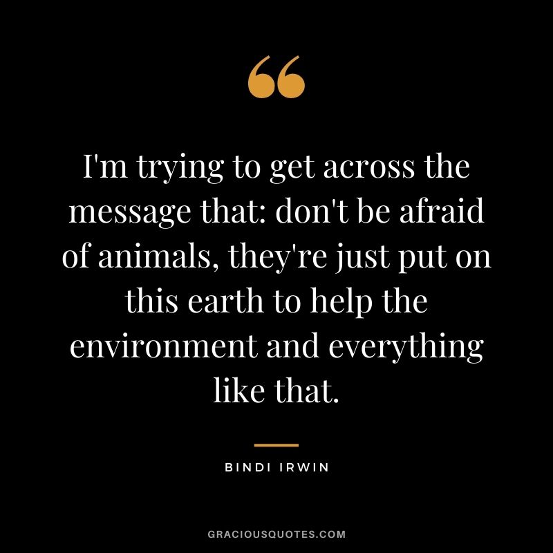 I'm trying to get across the message that: don't be afraid of animals, they're just put on this earth to help the environment and everything like that.