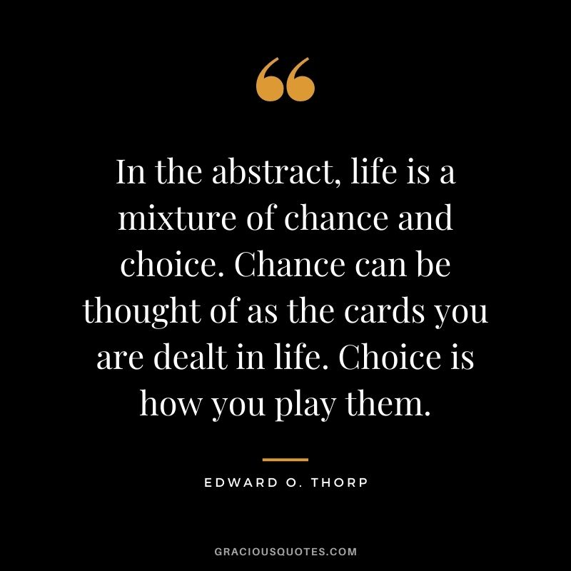 In the abstract, life is a mixture of chance and choice. Chance can be thought of as the cards you are dealt in life. Choice is how you play them.