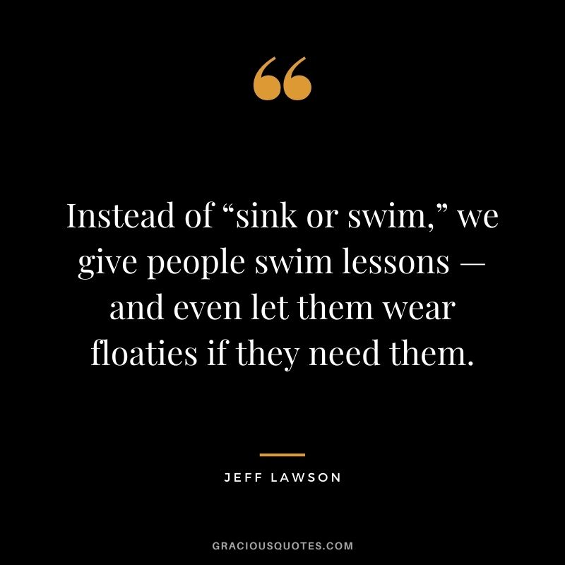 Instead of “sink or swim,” we give people swim lessons — and even let them wear floaties if they need them.