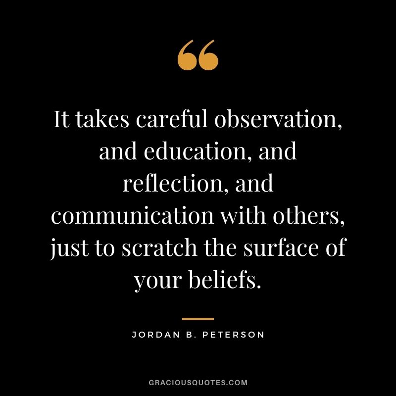 It takes careful observation, and education, and reflection, and communication with others, just to scratch the surface of your beliefs.