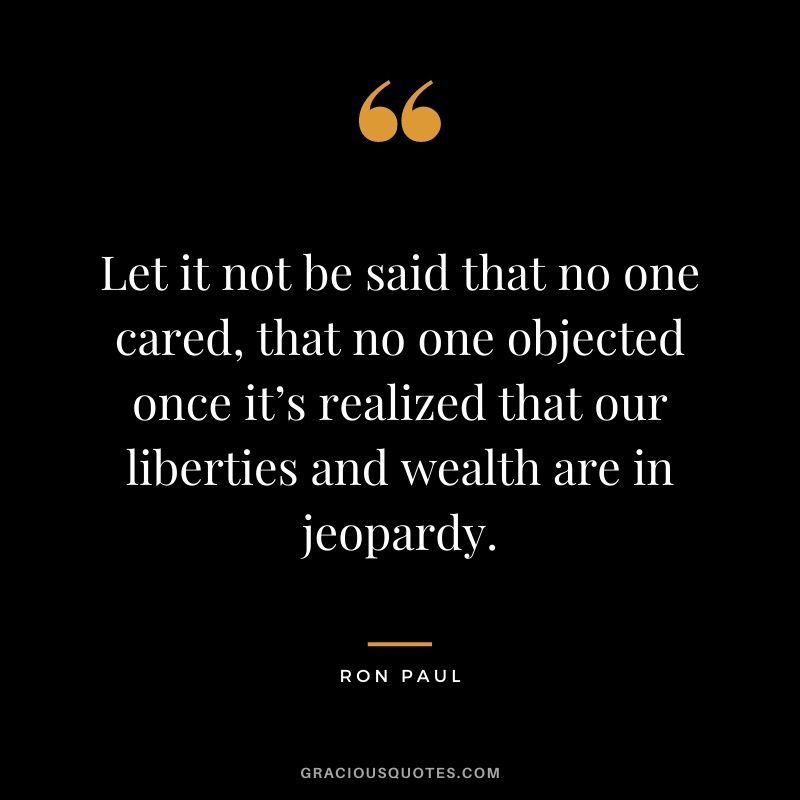 Let it not be said that no one cared, that no one objected once it’s realized that our liberties and wealth are in jeopardy.