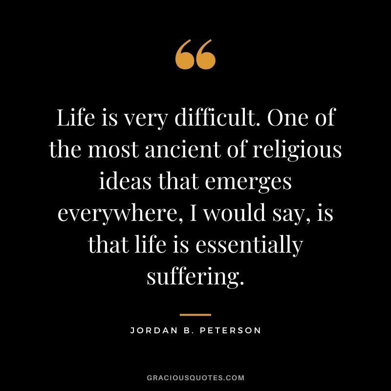 Life is very difficult. One of the most ancient of religious ideas that emerges everywhere, I would say, is that life is essentially suffering.