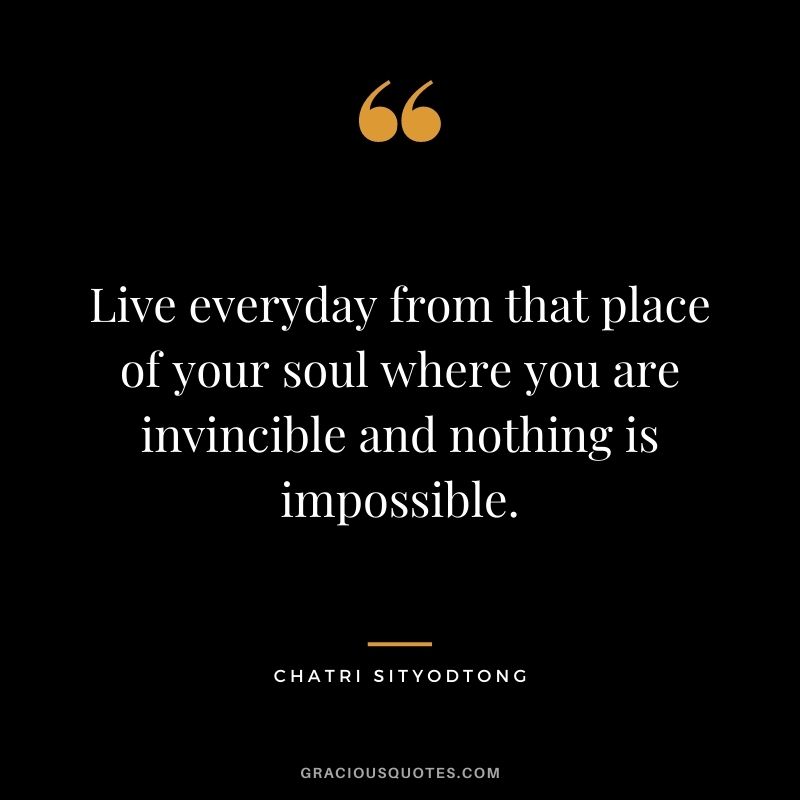 Live everyday from that place of your soul where you are invincible and nothing is impossible.