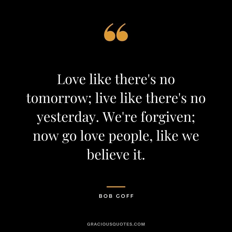 Love like there's no tomorrow; live like there's no yesterday. We're forgiven; now go love people, like we believe it.