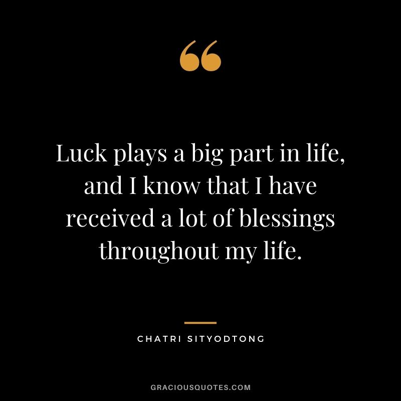 Luck plays a big part in life, and I know that I have received a lot of blessings throughout my life.