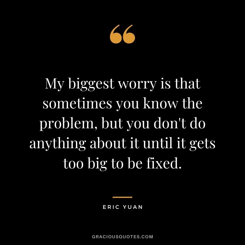 My biggest worry is that sometimes you know the problem, but you don't do anything about it until it gets too big to be fixed.
