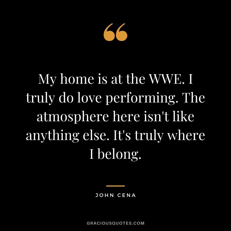 My home is at the WWE. I truly do love performing. The atmosphere here isn't like anything else. It's truly where I belong.