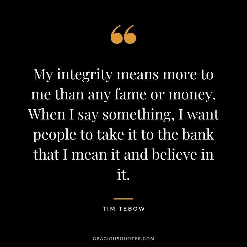 My integrity means more to me than any fame or money. When I say something, I want people to take it to the bank that I mean it and believe in it.