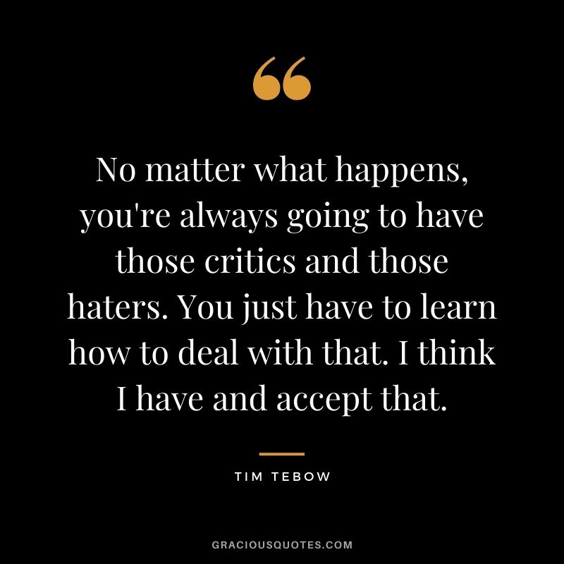 No matter what happens, you're always going to have those critics and those haters. You just have to learn how to deal with that. I think I have and accept that.
