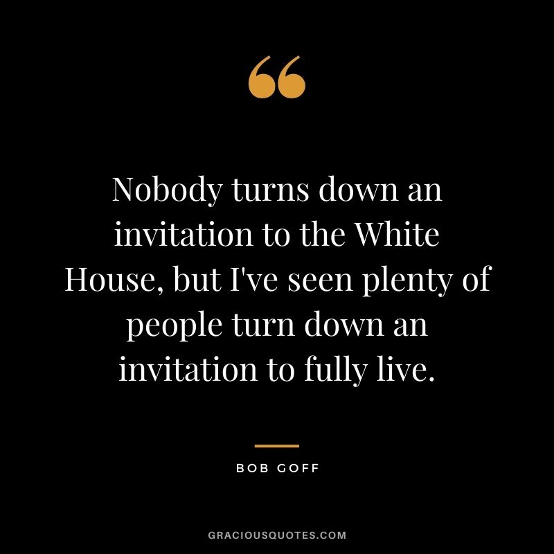 Nobody turns down an invitation to the White House, but I've seen plenty of people turn down an invitation to fully live.