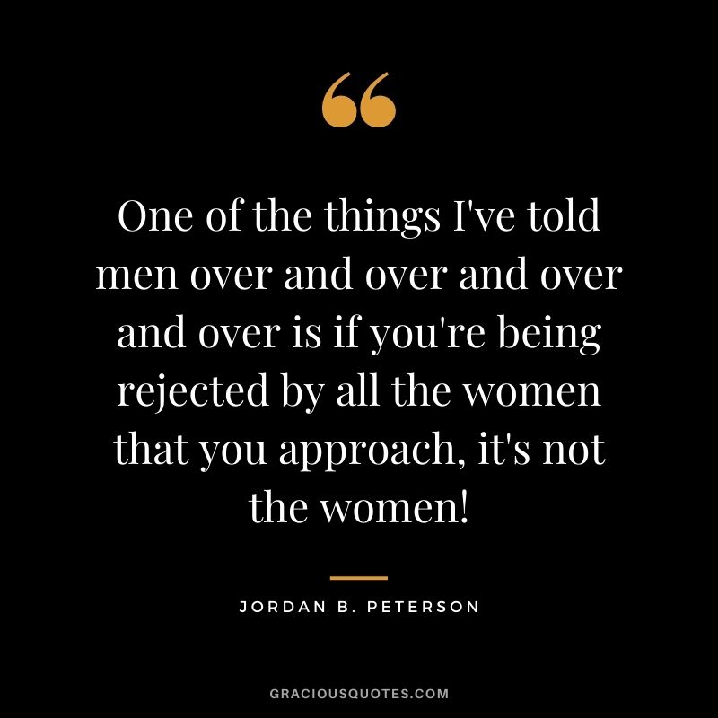 One of the things I've told men over and over and over and over is if you're being rejected by all the women that you approach, it's not the women!