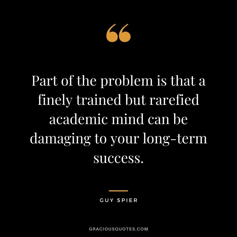 Part of the problem is that a finely trained but rarefied academic mind can be damaging to your long-term success.