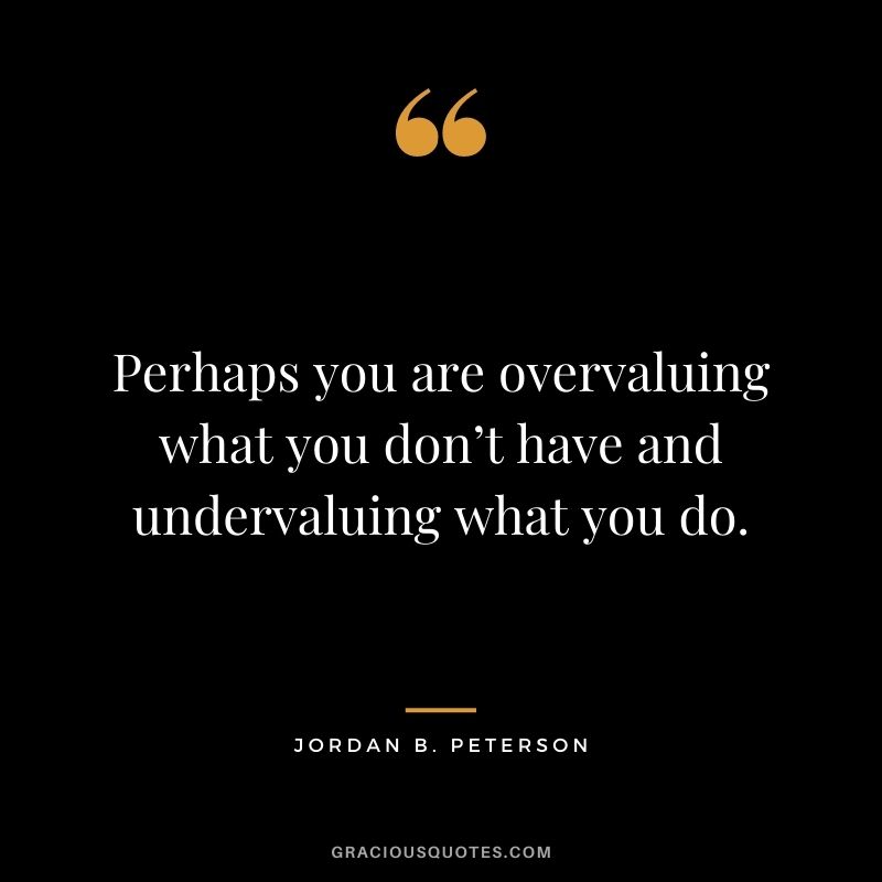 Perhaps you are overvaluing what you don’t have and undervaluing what you do.