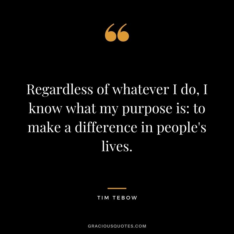 Regardless of whatever I do, I know what my purpose is to make a difference in people's lives.