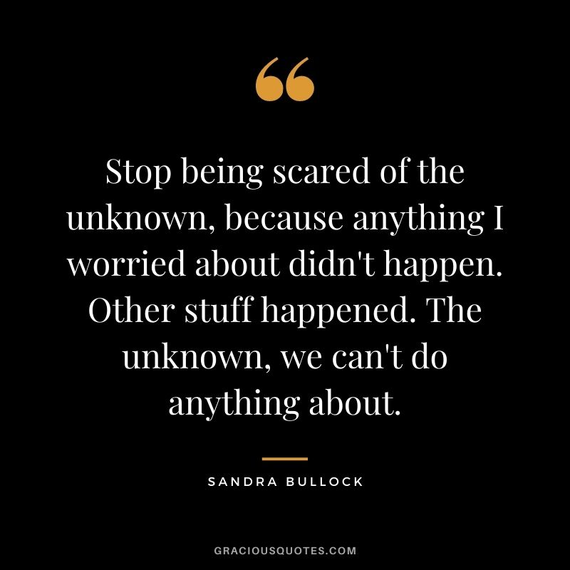 Stop being scared of the unknown, because anything I worried about didn't happen. Other stuff happened. The unknown, we can't do anything about.