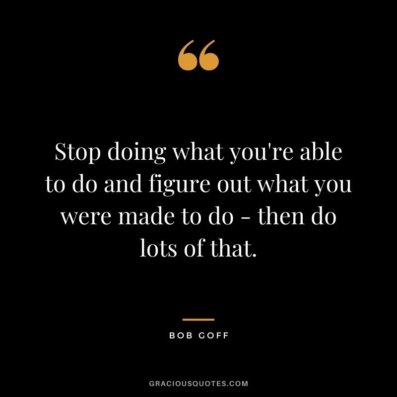 Stop doing what you're able to do and figure out what you were made to do - then do lots of that.