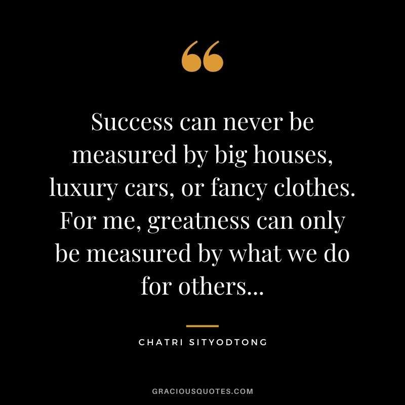 Success can never be measured by big houses, luxury cars, or fancy clothes. For me, greatness can only be measured by what we do for others...