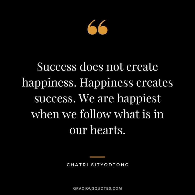 Success does not create happiness. Happiness creates success. We are happiest when we follow what is in our hearts.